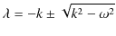 $\displaystyle \lambda=-k\pm\sqrt{k^{2}-\omega^{2}}$